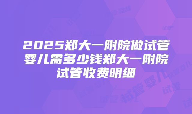 2025郑大一附院做试管婴儿需多少钱郑大一附院试管收费明细