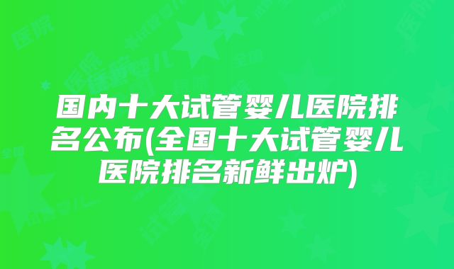 国内十大试管婴儿医院排名公布(全国十大试管婴儿医院排名新鲜出炉)