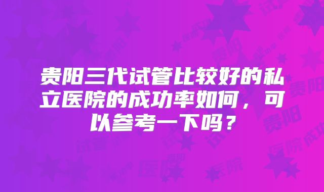 贵阳三代试管比较好的私立医院的成功率如何，可以参考一下吗？