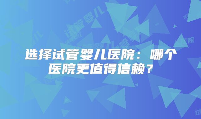 选择试管婴儿医院:哪个医院更值得信赖?