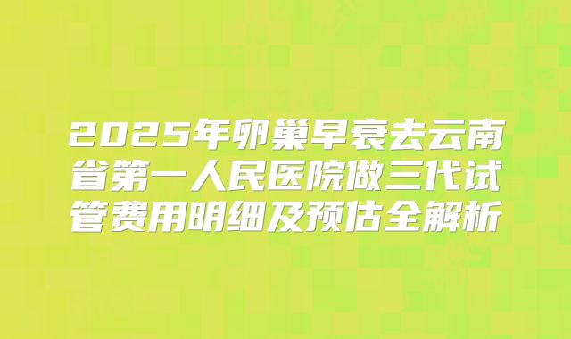 2025年卵巢早衰去云南省第一人民医院做三代试管费用明细及预估全解析