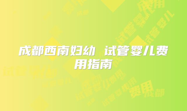成都西南妇幼 试管婴儿费用指南