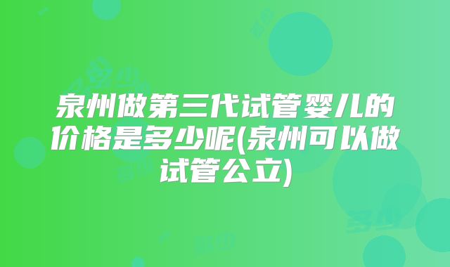 泉州做第三代试管婴儿的价格是多少呢(泉州可以做试管公立)