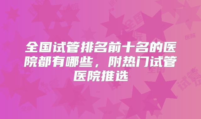 全国试管排名前十名的医院都有哪些,附热门试管医院推选