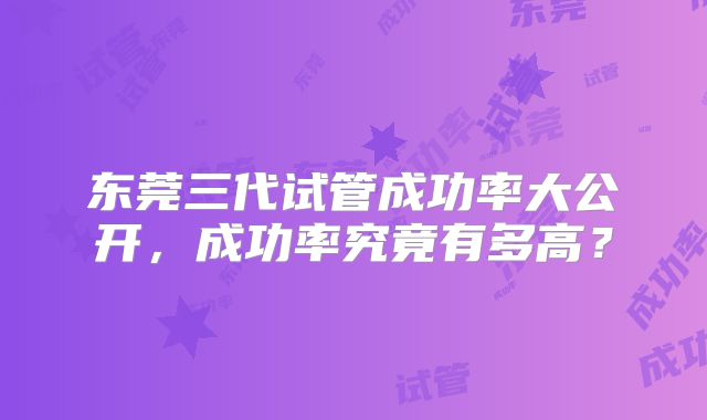 东莞三代试管成功率大公开，成功率究竟有多高？