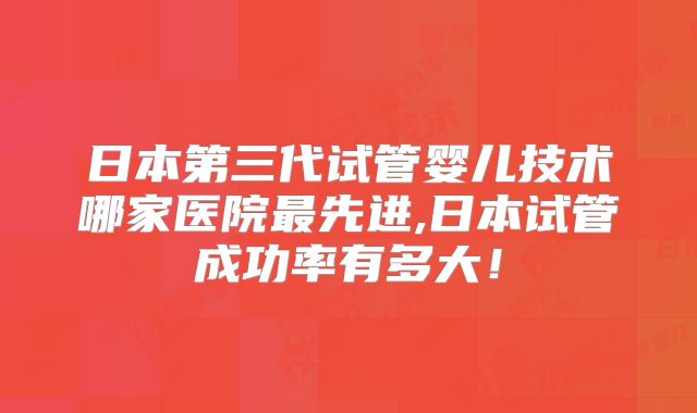 日本第三代试管婴儿技术哪家医院最先进,日本试管成功率有多大！