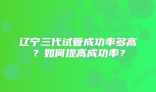 辽宁三代试管成功率多高?如何提高成功率?