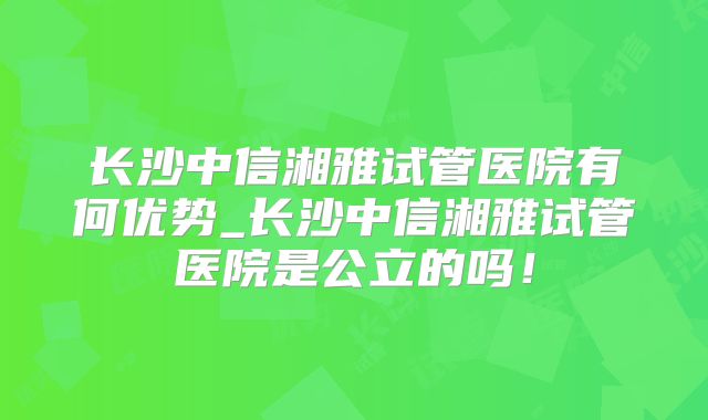 长沙中信湘雅试管医院有何优势_长沙中信湘雅试管医院是公立的吗！