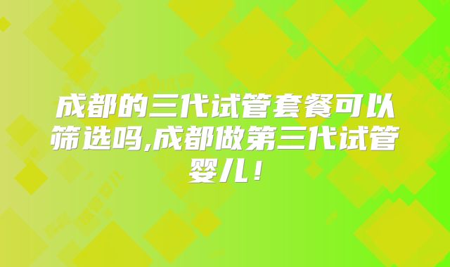 成都的三代试管套餐可以筛选吗,成都做第三代试管婴儿!
