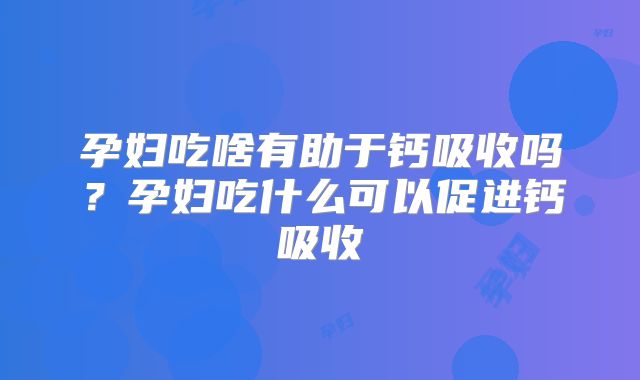 孕妇吃啥有助于钙吸收吗?孕妇吃什么可以促进钙吸收