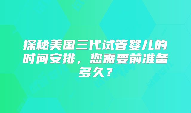 探秘美国三代试管婴儿的时间安排,您需要前准备多久?