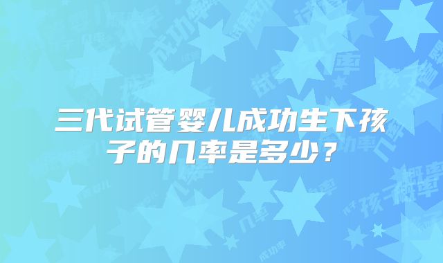 三代试管婴儿成功生下孩子的几率是多少？