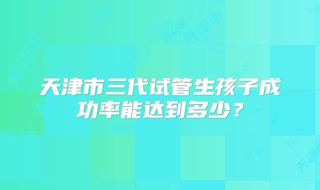 天津市三代试管生孩子成功率能达到多少?