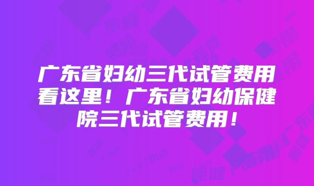 广东省妇幼三代试管费用看这里！广东省妇幼保健院三代试管费用！