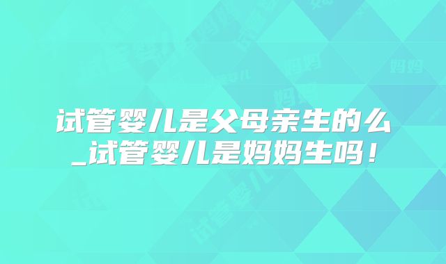 试管婴儿是父母亲生的么_试管婴儿是妈妈生吗！