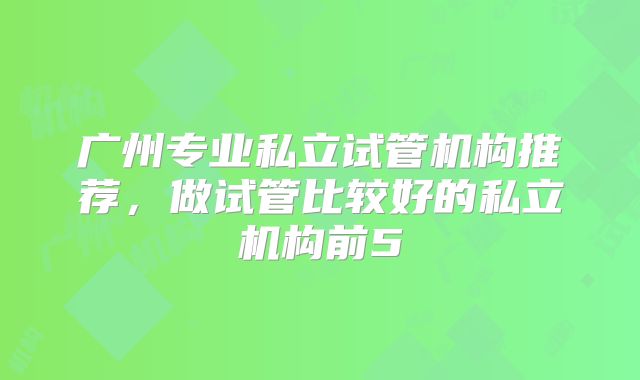广州专业私立试管机构推荐，做试管比较好的私立机构前5