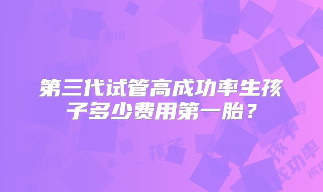 第三代试管高成功率生孩子多少费用第一胎？