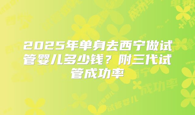 2025年单身去西宁做试管婴儿多少钱?附三代试管成功率