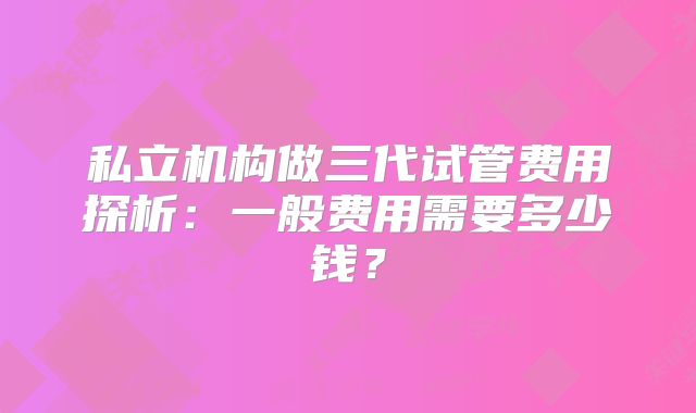 私立机构做三代试管费用探析：一般费用需要多少钱？