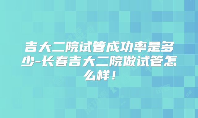 吉大二院试管成功率是多少-长春吉大二院做试管怎么样！