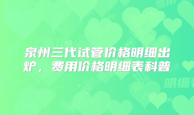 泉州三代试管价格明细出炉，费用价格明细表科普