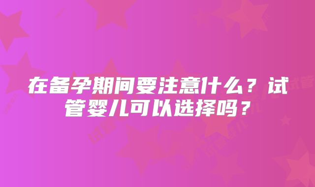 在备孕期间要注意什么?试管婴儿可以选择吗?