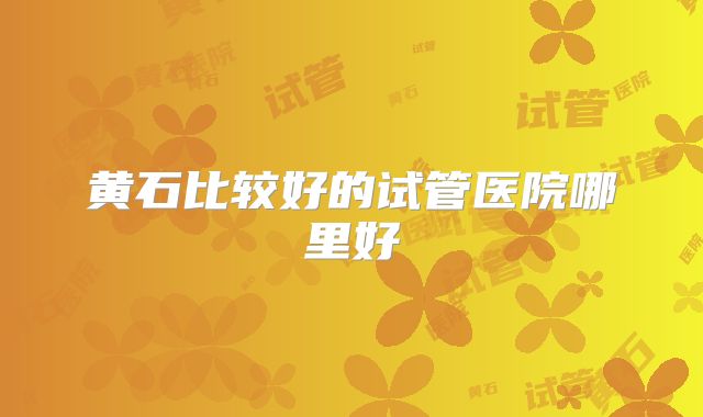 黄石比较好的试管医院哪里好