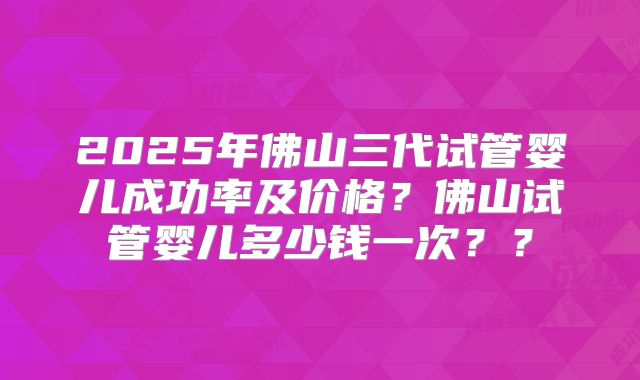 2025年佛山三代试管婴儿成功率及价格？佛山试管婴儿多少钱一次？？