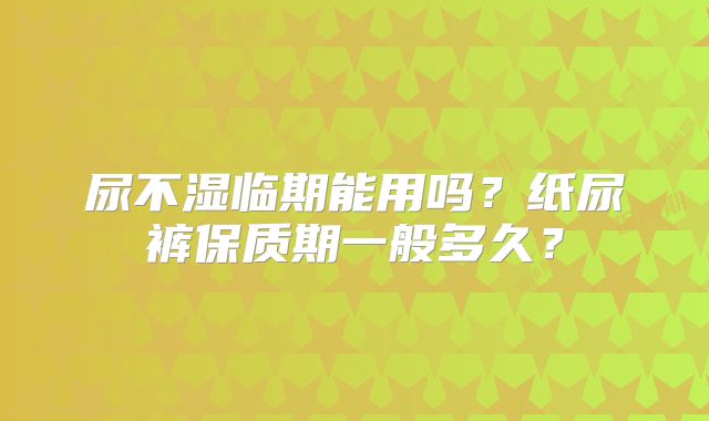 尿不湿临期能用吗？纸尿裤保质期一般多久？