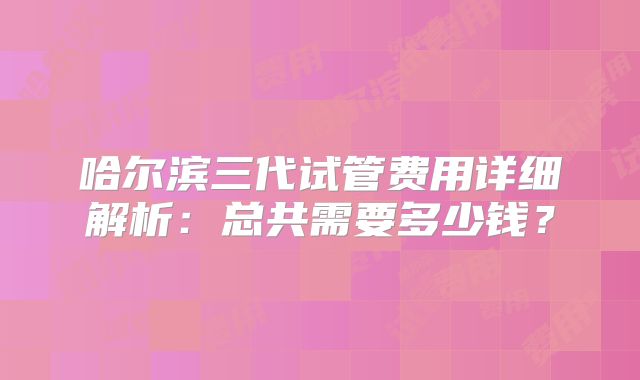 哈尔滨三代试管费用详细解析：总共需要多少钱？