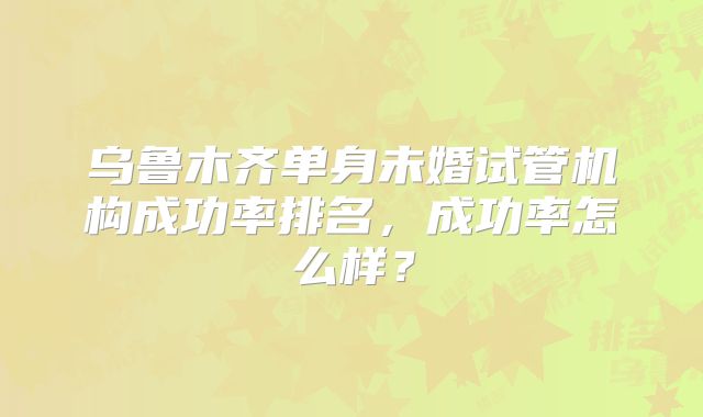 乌鲁木齐单身未婚试管机构成功率排名,成功率怎么样?