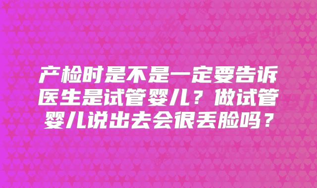 产检时是不是一定要告诉医生是试管婴儿?做试管婴儿说出去会很丢脸吗?