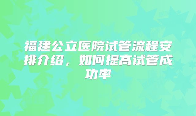 福建公立医院试管流程安排介绍，如何提高试管成功率