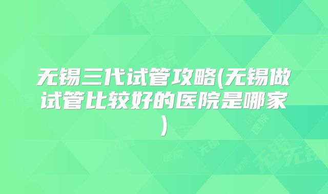 无锡三代试管攻略(无锡做试管比较好的医院是哪家)