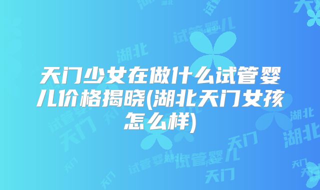 天门少女在做什么试管婴儿价格揭晓(湖北天门女孩怎么样)