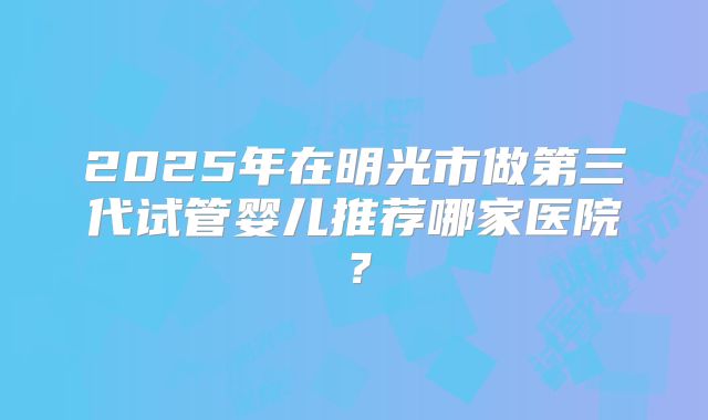 2025年在明光市做第三代试管婴儿推荐哪家医院？