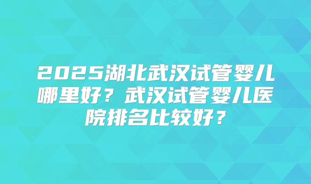 2025湖北武汉试管婴儿哪里好？武汉试管婴儿医院排名比较好？