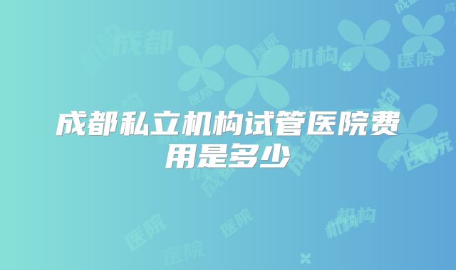 成都私立机构试管医院费用是多少