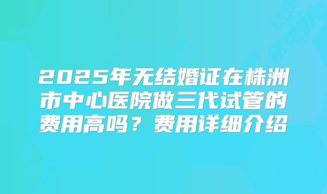 2025年无结婚证在株洲市中心医院做三代试管的费用高吗?费用详细介绍