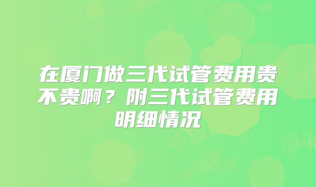在厦门做三代试管费用贵不贵啊？附三代试管费用明细情况