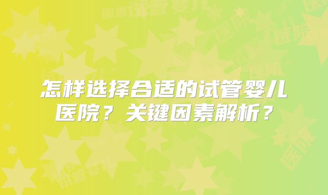 怎样选择合适的试管婴儿医院？关键因素解析？