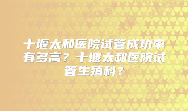 十堰太和医院试管成功率有多高？十堰太和医院试管生殖科？