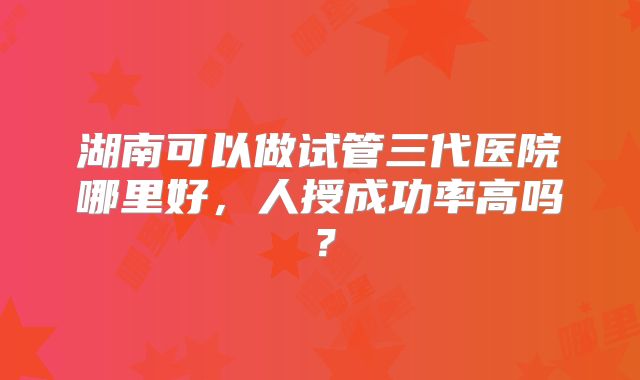 湖南可以做试管三代医院哪里好,人授成功率高吗?