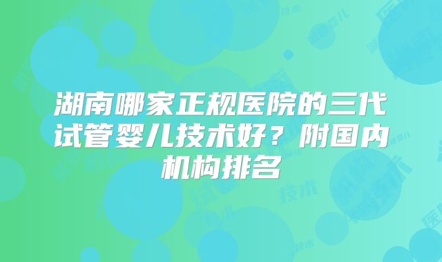 湖南哪家正规医院的三代试管婴儿技术好？附国内机构排名