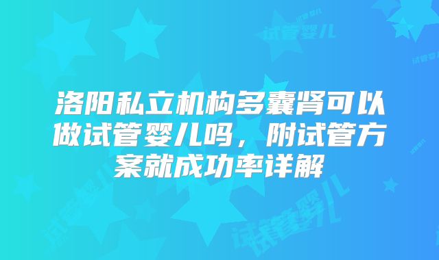 洛阳私立机构多囊肾可以做试管婴儿吗，附试管方案就成功率详解