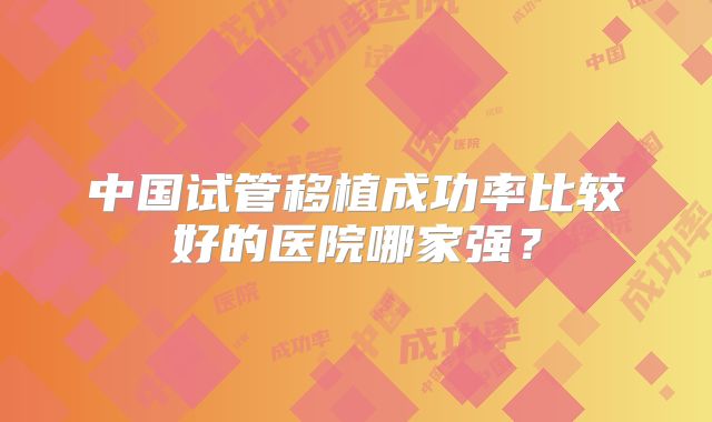 中国试管移植成功率比较好的医院哪家强?