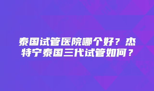 泰国试管医院哪个好？杰特宁泰国三代试管如何？