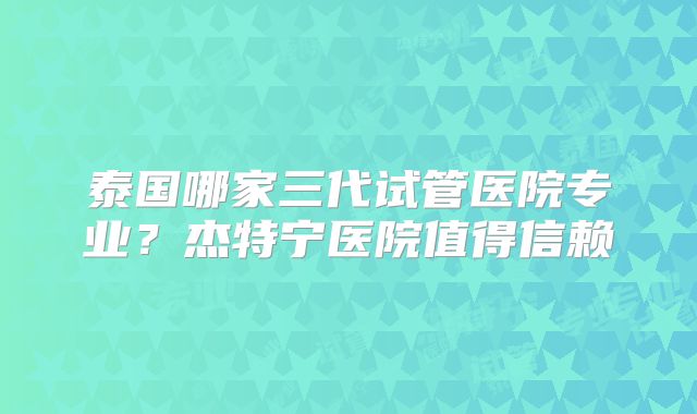 泰国哪家三代试管医院专业？杰特宁医院值得信赖