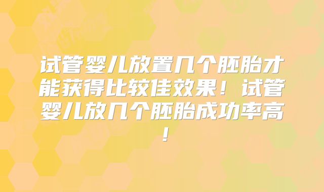 试管婴儿放置几个胚胎才能获得比较佳效果！试管婴儿放几个胚胎成功率高！