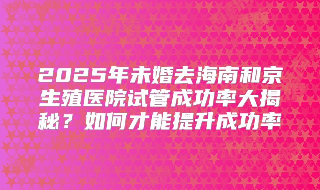 2025年未婚去海南和京生殖医院试管成功率大揭秘？如何才能提升成功率